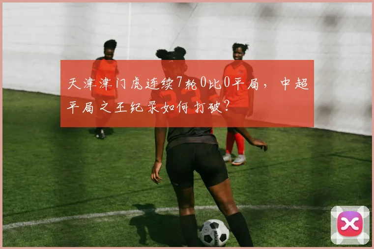 天津津门虎连续7轮0比0平局，中超平局之王纪录如何打破？