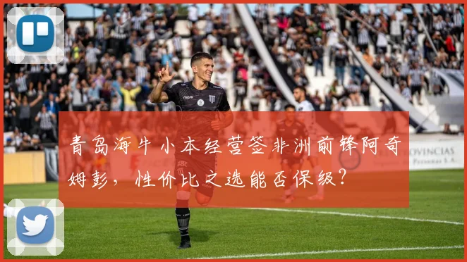 青岛海牛小本经营签非洲前锋阿奇姆彭，性价比之选能否保级？
