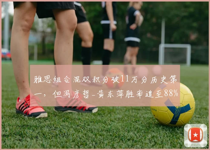 雅思组合混双积分破11万分历史第一,但冯彦哲_黄东萍胜率追至88%威胁统治